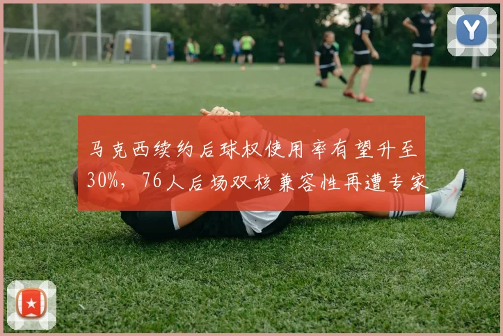 马克西续约后球权使用率有望升至30%,76人后场双核兼容性再遭专家审视