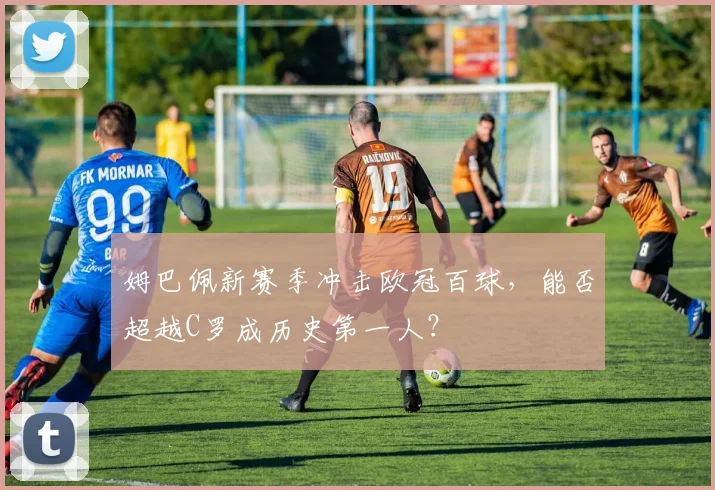 姆巴佩新赛季冲击欧冠百球，能否超越C罗成历史第一人？