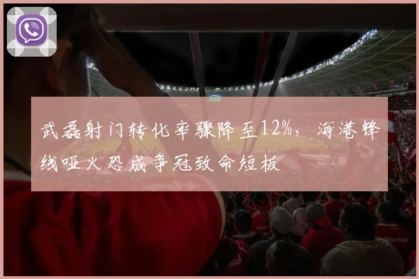武磊射门转化率骤降至12%,海港锋线哑火恐成争冠致命短板