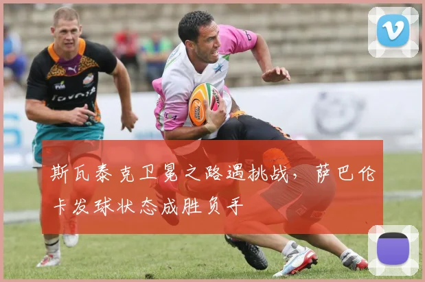 斯瓦泰克卫冕之路遇挑战,萨巴伦卡发球状态成胜负手