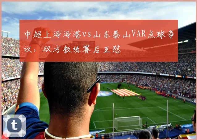中超上海海港vs山东泰山VAR点球争议,双方教练赛后互怼