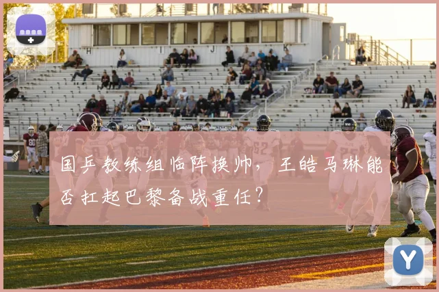 国乒教练组临阵换帅,王皓马琳能否扛起巴黎备战重任?