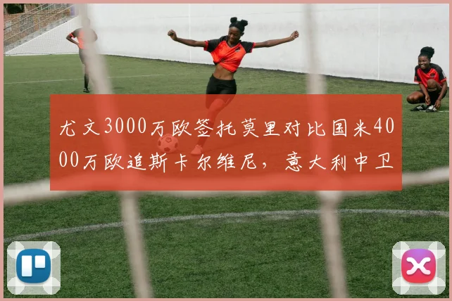 尤文3000万欧签托莫里对比国米4000万欧追斯卡尔维尼，意大利中卫未来十年争抢__br_