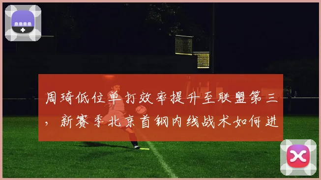 周琦低位单打效率提升至联盟第三,新赛季北京首钢内线战术如何进化?