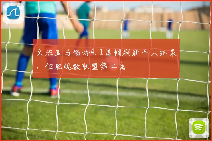 文班亚马场均4.1盖帽刷新个人纪录，但犯规数联盟第二高